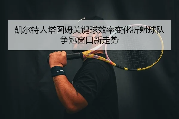 凯尔特人塔图姆关键球效率变化折射球队争冠窗口新走势