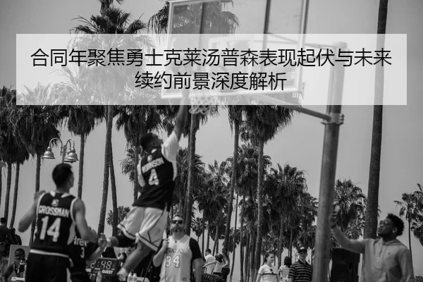 合同年聚焦勇士克莱汤普森表现起伏与未来续约前景深度解析