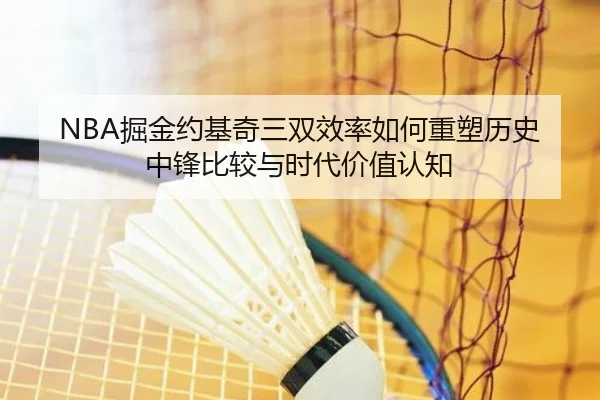 NBA掘金约基奇三双效率如何重塑历史中锋比较与时代价值认知