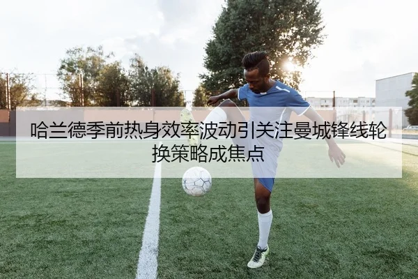哈兰德季前热身效率波动引关注曼城锋线轮换策略成焦点