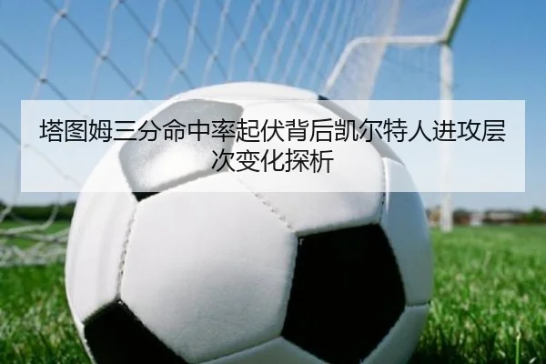 塔图姆三分命中率起伏背后凯尔特人进攻层次变化探析